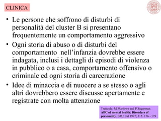 • Le persone che soffrono di disturbi di
personalità del cluster B si presentano
frequentemente un comportamento aggressivo
• Ogni storia di abuso o di disturbi del
comportamento nell’infanzia dovrebbe essere
indagata, inclusi i dettagli di episodi di violenza
in pubblico o a casa, comportamento offensivo o
criminale ed ogni storia di carcerazione
• Idee di minaccia e di nuocere a se stesso o agli
altri dovrebbero essere discusse apertamente e
registrate con molta attenzione
Tratto da: M Marlowe and P Sugarman.
ABC of mental health: Disorders of
personality. BMJ, Jul 1997; 315: 176 - 179
CLINICA
 