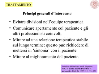 Principi generali d’intervento
• Evitare divisioni nell’equipe terapeutica
• Comunicare apertamente col paziente e gli
altri professionisti coinvolti
• Mirare ad una relazione terapeutica stabile
sul lungo termine: questo può richiedere di
mettersi in ‘sintonia’ con il paziente
• Mirare al miglioramento del paziente
Tratto da: M Marlowe and P Sugarman.
ABC of mental health: Disorders of
personality. BMJ, Jul 1997; 315: 176 - 179
TRATTAMENTO
 