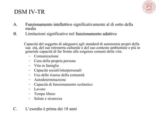 DSM IV-TR
A.A. Funzionamento intellettivoFunzionamento intellettivo significativamente al di sotto della
media
B. Limitazioni significative nel funzionamento adattivofunzionamento adattivo
Capacità del soggetto di adeguarsi agli standard di autonomia propri della
sua età, del suo retroterra culturale e del suo contesto ambientale e più in
generale capacità di far fronte alle esigenze comuni della vita:
– Comunicazione
– Cura della propria persona
– Vita in famiglia
– Capacità sociali/interpersonali
– Uso delle risorse della comunità
– Autodeterminazione
– Capacità di funzionamento scolastico
– Lavoro
– Tempo libero
– Salute e sicurezza
C. L’esordio è prima dei 18 anni
 