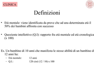 Definizioni
• Età mentale: viene identificata da prove che ad una determinata età il
50% dei bambini affronta con successo
• Quoziente intellettivo (Q.I): rapporto fra età mentale ed età cronologica
(x 100)
Es. Un bambino di 10 anni che manifesta le stesse abilità di un bambino di
12 anni ha:
– Età mentale: 12 anni
– Q.I.: 120 cioè (12 / 10) x 100
CLINICA
 