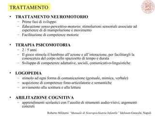 • TRATTAMENTO NEUROMOTORIO
– Prime fasi di sviluppo
– Educazione senso-percettivo-motorioEducazione senso-percettivo-motorio: stimolazioni sensoriali associate ad
esperienze di di manipolazione e movimento
– Facilitazione di competenze motorie
• TERAPIA PSICOMOTORIA
– 2 / 5 anni
– Il gioco stimola il bambino all’azione e all’interazione, per facilitargli la
conoscenza del corpo nello spazioetto di tempo e durata
– Sviluppo di competenze adattative, sociali, comunicativo-linguistiche
• LOGOPEDIA
– stimolo ad ogni forma di comunicazione (gestuale, mimica, verbale)
– acquizione di competenze fono-articolatorie e semantiche
– avviamento alla scrittura e alla lettura
• ABILITAZIONE COGNITIVA
– apprendimenti scolastici con l’ausilio di strumenti audio-visivi, argomenti
concreti
TRATTAMENTO
Roberto Militerni “Manuale di Neuropsichiatria Infantile” Idelsson-Gnocchi, Napoli
 