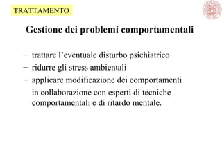 Gestione dei problemi comportamentali
– trattare l’eventuale disturbo psichiatrico
– ridurre gli stress ambientali
– applicare modificazione dei comportamenti
in collaborazione con esperti di tecniche
comportamentali e di ritardo mentale.
TRATTAMENTO
 