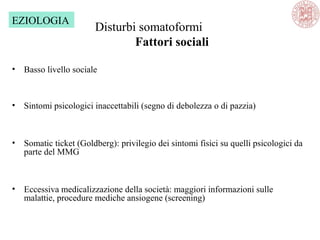 Disturbi somatoformi
Fattori sociali
• Basso livello sociale
• Sintomi psicologici inaccettabili (segno di debolezza o di pazzia)
• Somatic ticket (Goldberg): privilegio dei sintomi fisici su quelli psicologici da
parte del MMG
• Eccessiva medicalizzazione della società: maggiori informazioni sulle
malattie, procedure mediche ansiogene (screening)
EZIOLOGIA
 
