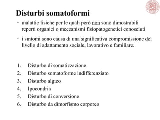 1. Disturbo di somatizzazione
2. Disturbo somatoforme indifferenziato
3. Disturbo algico
4. Ipocondria
5. Disturbo di conversione
6. Disturbo da dimorfismo corporeo
Disturbi somatoformi
- malattie fisiche per le quali però non sono dimostrabili
reperti organici o meccanismi fisiopatogenetici conosciuti
- i sintomi sono causa di una significativa compromissione del
livello di adattamento sociale, lavorativo e familiare.
 