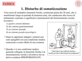 1. Disturbo di somatizzazione
CLINICA
•Una storia di molteplici lamentele fisiche, cominciata prima dei 30 anni, che si
manifestano lungo un periodo di numerosi anni, che conducono alla ricerca di
trattamento o portano a significative menomazioni del funzionamento sociale,
lavorativo
1) quattro sintomi dolorosi
2) due sintomi gastrointestinali
3) un sintomo sessuale
4) un sintomo pseudo-neurologico
• Dopo le opportune indagini i sintomi non
sono spiegabili con una condizione medica
conosciuta o come effetto di una sostanza
• Quando vi è una condizione medica
generale collegata, le lamentele fisiche o la
menomanzione sociale e lavorativa che ne
deriva risultano SPROPORZIONATE
 