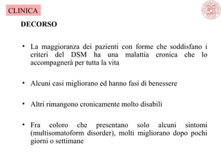 • La maggioranza dei pazienti con forme che soddisfano i
criteri del DSM ha una malattia cronica che lo
accompagnerà per tutta la vita
• Alcuni casi migliorano ed hanno fasi di benessere
• Altri rimangono cronicamente molto disabili
• Fra coloro che presentano solo alcuni sintomi
(multisomatoform disorder), molti migliorano dopo pochi
giorni o settimane
DECORSO
CLINICA
 