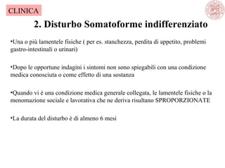 2. Disturbo Somatoforme indifferenziato
CLINICA
•Una o più lamentele fisiche ( per es. stanchezza, perdita di appetito, problemi
gastro-intestinali o urinari)
•Dopo le opportune indagini i sintomi non sono spiegabili con una condizione
medica conosciuta o come effetto di una sostanza
•Quando vi è una condizione medica generale collegata, le lamentele fisiche o la
menomazione sociale e lavorativa che ne deriva risultano SPROPORZIONATE
•La durata del disturbo è di almeno 6 mesi
 