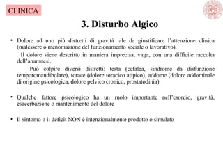 3. Disturbo Algico
CLINICA
• Dolore ad uno più distretti di gravità tale da giustificare l’attenzione clinica
(malessere o menomazione del funzionamento sociale o lavorativo).
Il dolore viene descritto in maniera imprecisa, vaga, con una difficile raccolta
dell’anamnesi.
Può colpire diversi distretti: testa (cefalea, sindrome da disfunzione
temporomandibolare), torace (dolore toracico atipico), addome (dolore addominale
di origine psicologica, dolore pelvico cronico, prostatodinia)
• Qualche fattore psicologico ha un ruolo importante nell’esordio, gravità,
esacerbazione o mantenimento del dolore
• Il sintomo o il deficit NON è intenzionalmente prodotto o simulato
 