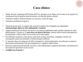Caso clinico
• Nadia, 40 anni, originaria dell’Europa dell’Est, sposata con un figlio, ha lavorato in un negozio di
arredamenti ma da qualche anno ha smesso, inviata dal medico curante
• Anamnesi medica: linfoma trattata con successo, cistite da raggi
• Anamnesi psichiatrica negativa
• Ormai da alcuni anni, in seguito alle cure per il tumore, ha sviluppato una importante
sintomatologia algica in sede addominale e lombare
• Appare polarizzata sul dolore che descrive in maniera indefinita (sede, qualità), quando sta male
(praticamente 1 giorno su 2) non riesce ad alzarsi dal letto, sintomi ansiosi (ansia anticipatoria),
recentemente è stata al mare con un amica ed è stata meglio
• Ha effettuato numerose visite presso specialisti urologi, neurologi, ortopedici, fisiatri con
conseguenti esami non dirimenti e farmacoterapie inefficaci
• E’ presente abuso di analgesici (FANS, tramadolo) e di benzodiazepine, ha utilizzato in maniera
discontinua praticamente tutti gli antidepressivi e qualche stabilizzatore
• Racconta angosciata del periodo successivo alla radioterapia (comparsa del dolore, incontinenza) e
dei numerosi specialisti cui ha ricorso
• Conflitti con il marito ?
 
