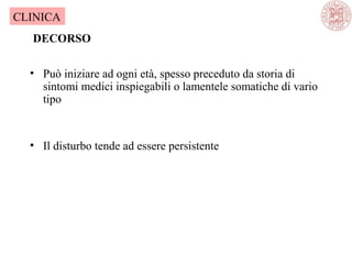 • Può iniziare ad ogni età, spesso preceduto da storia di
sintomi medici inspiegabili o lamentele somatiche di vario
tipo
• Il disturbo tende ad essere persistente
DECORSO
CLINICA
 