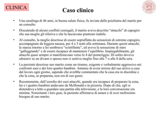 Caso clinico
• Una casalinga di 46 anni, in buona salute fisica, fu inviata dallo psichiatra del marito per
un consulto.
• Discutendo di alcuni conflitti coniugali, il marito aveva descritto “attacchi” di capogiro
che sua moglie gli riferiva e che la lasciavano piuttosto inabile.
• Al consulto, la moglie descrisse di essere sopraffatta da sensazioni di estremo capogiro,
accompagnate da leggera nausea, per 4 o 5 notti alla settimana. Durante questi attacchi,
la stanza intorno a lei sembrava “scintillante”, ed aveva la sensazione di stare
“galleggiando” e di essere incapace di mantenere l’equilibrio. Inspiegabilmente, gli
attacchi quasi sempre si manifestavano verso le 4 del pomeriggio. Di solito doveva
sdraiarsi su un divano e spesso non si sentiva meglio fino alle 7 o alle 8 della sera.
• La paziente descrisse suo marito come un tiranno, esigente e verbalmente aggressivo nei
confronti suoi e dei loro quattro bambini. Ammise di avere terrore del suo arrivo a casa
dal lavoro ogni giorno, sapendo che avrebbe commentato che la casa era in disordine e
che la cena, se preparata, non era di suo gusto.
• Recentemente, dall’esordio dei suoi attacchi, quando era incapace di preparare la cena,
lui e i quattro bambini andavano da McDonald o in pizzeria. Dopo di che, egli si
distendeva a letto a guardare una partita alla televisione, e la loro conversazione era
minima. Nonostante i loro guai, la paziente affermava di amare e di aver moltissimo
bisogno di suo marito.
CLINICA
 