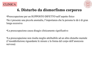 6. Disturbo da dismorfismo corporeo
CLINICA
•Preoccupazione per un SUPPOSTO DIFETTO nell’aspetto fisico
•Se è presente una piccola anomalia, l’importanza che la persona le dà è di gran
lunga eccessiva
•La preoccupazione causa disagio clinicamente significativo
•La preoccupazione non risulta meglio attribuibile ad un altro disturbo mentale
(l’insoddisfazione riguardante le misure e la forma del corpo dell’anoressia
nervosa)
 