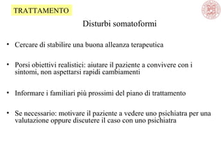 Disturbi somatoformi
• Cercare di stabilire una buona alleanza terapeutica
• Porsi obiettivi realistici: aiutare il paziente a convivere con i
sintomi, non aspettarsi rapidi cambiamenti
• Informare i familiari più prossimi del piano di trattamento
• Se necessario: motivare il paziente a vedere uno psichiatra per una
valutazione oppure discutere il caso con uno psichiatra
TRATTAMENTO
 