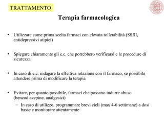 Terapia farmacologica
• Utilizzare come prima scelta farmaci con elevata tollerabilità (SSRI,
antidepressivi atipici)
• Spiegare chiaramente gli e.c. che potrebbero verificarsi e le procedure di
sicurezza
• In caso di e.c. indagare la effettiva relazione con il farmaco, se possibile
attendere prima di modificare la terapia
• Evitare, per quanto possibile, farmaci che possano indurre abuso
(benzodiazepine, analgesici)
– In caso di utilizzo, programmare brevi cicli (max 4-6 settimane) a dosi
basse e monitorare attentamente
TRATTAMENTO
 