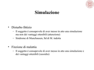 Simulazione
• Disturbo fittizio
– Il soggetto è consapevole di aver messo in atto una simulazione
ma non dei vantaggi ottenibili (attenzione)
– Sindrome di Munchausen, Sd di M. indotta
• Finzione di malattia
– Il soggetto è consapevole di aver messo in atto una simulazione e
dei vantaggi ottenibili (sussidio)
 