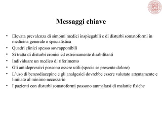 Messaggi chiave
• Elevata prevalenza di sintomi medici inspiegabili e di disturbi somatoformi in
medicina generale e specialistica
• Quadri clinici spesso sovrapponibili
• Si tratta di disturbi cronici ed estremamente disabilitanti
• Individuare un medico di riferimento
• Gli antidepressivi possono essere utili (specie se presente dolore)
• L’uso di benzodiazepine e gli analgesici dovrebbe essere valutato attentamente e
limitato al minimo necessario
• I pazienti con disturbi somatoformi possono ammalarsi di malattie fisiche
 