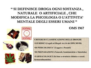““ SI DEFINISCE DROGA OGNI SOSTANZA ,SI DEFINISCE DROGA OGNI SOSTANZA ,
NATURALE O ARTIFICIALE , CHENATURALE O ARTIFICIALE , CHE
MODIFICA LA PSICOLOGIA O L’ATTIVITA’MODIFICA LA PSICOLOGIA O L’ATTIVITA’
MENTALE DEGLI ESSERI UMANI ”MENTALE DEGLI ESSERI UMANI ”
OMS 1967OMS 1967
CRITERI DI CLASSIFICAZIONE DELLE DROGHECRITERI DI CLASSIFICAZIONE DELLE DROGHE
•GIURIDICI (Legali ed Illegali Art.14 del DPR 309/90)
•DI PERICOLOSITA’ (Leggere e Pesanti)
•DI PREPARAZIONE (Naturali, Semisintetiche e Sintetiche)
•FARMACOLOGICI (In base a struttura chimica e caratt.
farmacodinamiche)
 