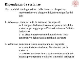 Una modalità patologica d’uso della sostanza, che porta a
menomazione o a disagio clinicamente significativi
con:
1- tolleranzatolleranza, come definita da ciascuno dei seguenti:
a- il bisogno di dosi notevolmente più elevate della
sostanza per raggiungere l’intossicazione o l’effetto
desiderato
b- un effetto notevolmente diminuito con l’uso
continuativo della stessa quantità di sostanza
2- astinenzaastinenza, come manifestata da ciascuno dei seguenti:
a- la caratteristica sindrome di astinenza per la
sostanza
b- la stessa sostanza (o una strettamente correlata) è
assunta per attenuare o evitare i sintomi di astinenza
Dipendenza da sostanze
 