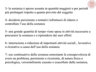 3- la sostanza è spesso assunta in quantità maggiori o per periodi
più prolungati rispetto a quanto previsto dal soggetto
4- desiderio persistente o tentativi infruttuosi di ridurre o
controllare l’uso della sostanza
5- una grande quantità di tempo viene spesa in attività necessarie a
procurarsi la sostanza o a riprendersi dai suoi effetti
6- interruzione o riduzione di importanti attività sociali , lavorative
o ricreative a causa dell’uso della sostanza
7- uso continuativo della sostanza nonostante la consapevolezza di
avere un problema, persistente o ricorrente, di natura fisica o
psicologica, verosimilmente causato o esacerbato dalla sostanza.
 