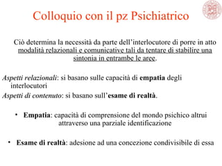 Ciò determina la necessità da parte dell’interlocutore di porre in atto
modalità relazionali e comunicative tali da tentare di stabilire una
sintonia in entrambe le aree.
Aspetti relazionaliAspetti relazionali: si basano sulle capacità di empatia degli
interlocutori
Aspetti di contenutoAspetti di contenuto: si basano sull’esame di realtà.
• Empatia: capacità di comprensione del mondo psichico altrui
attraverso una parziale identificazione
• Esame di realtà: adesione ad una concezione condivisibile di essa
Colloquio con il pz Psichiatrico
 