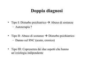 Doppia diagnosi
• Tipo I: Disturbo psichiatrico  Abuso di sostanze
– Autoterapia ?
• Tipo II: Abuso di sostanze  Disturbo psichiatrico
– Danno sul SNC (acuto, cronico)
• Tipo III: Copresenza dei due aspetti che hanno
un’eziologia indipendente
 