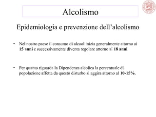 Epidemiologia e prevenzione dell’alcolismo
• Nel nostro paese il consumo di alcool inizia generalmente attorno ai
15 anni e successivamente diventa regolare attorno ai 18 anni.
• Per quanto riguarda la Dipendenza alcolica la percentuale di
popolazione affetta da questo disturbo si aggira attorno al 10-15%.
Alcolismo
 