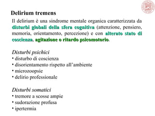 Il delirium è una sindrome mentale organica caratterizzata da
disturbi globali della sfera cognitivadisturbi globali della sfera cognitiva (attenzione, pensiero,
memoria, orientamento, percezione) e con alterato stato dialterato stato di
coscienzacoscienza, agitazione o ritardo psicomotorioagitazione o ritardo psicomotorio.
Disturbi psichiciDisturbi psichici
• disturbo di coscienza
• disorientamento rispetto all’ambiente
• microzoopsie
• delirio professionale
Disturbi somaticiDisturbi somatici
• tremore a scosse ampie
• sudorazione profusa
• ipertermia
Delirium tremens
 