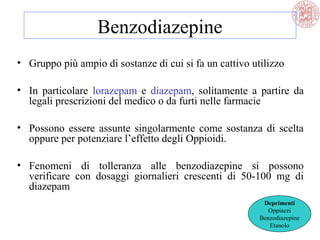 Benzodiazepine
• Gruppo più ampio di sostanze di cui si fa un cattivo utilizzo
• In particolare lorazepam e diazepam, solitamente a partire da
legali prescrizioni del medico o da furti nelle farmacie
• Possono essere assunte singolarmente come sostanza di scelta
oppure per potenziare l’effetto degli Oppioidi.
• Fenomeni di tolleranza alle benzodiazepine si possono
verificare con dosaggi giornalieri crescenti di 50-100 mg di
diazepam
Deprimenti
Oppiacei
Benzodiazepine
Etanolo
 