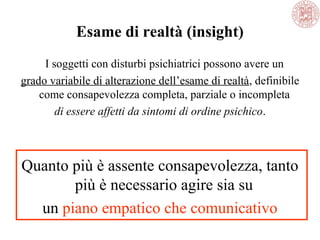 Esame di realtà (insight)
I soggetti con disturbi psichiatrici possono avere un
grado variabile di alterazione dell’esame di realtà, definibile
come consapevolezza completa, parziale o incompleta
di essere affetti da sintomi di ordine psichico.
Quanto più è assente consapevolezza, tanto
più è necessario agire sia su
un piano empatico che comunicativo
 