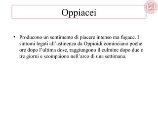 Oppiacei
• Producono un sentimento di piacere intenso ma fugace. I
sintomi legati all’astinenza da Oppioidi cominciano poche
ore dopo l’ultima dose, raggiungono il culmine dopo due o
tre giorni e scompaiono nell’arco di una settimana.
 