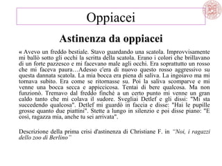 « Avevo un freddo bestiale. Stavo guardando una scatola. Improvvisamente
mi ballò sotto gli occhi la scritta della scatola. Erano i colori che brillavano
di un forte pazzesco e mi facevano male agli occhi. Era soprattutto un rosso
che mi faceva paura…Adesso c'era di nuovo questo rosso aggressivo su
questa dannata scatola. La mia bocca era piena di saliva. La ingoiavo ma mi
tornava subito. Era come se ritornasse su. Poi la saliva scomparve e mi
venne una bocca secca e appiccicosa. Tentai di bere qualcosa. Ma non
funzionò. Tremavo dal freddo finché a un certo punto mi venne un gran
caldo tanto che mi colava il sudore. Svegliai Detlef e gli dissi: "Mi sta
succedendo qualcosa". Detlef mi guardò in faccia e disse: "Hai le pupille
grosse quanto due piattini". Stette a lungo in silenzio e poi disse piano: "E
così, ragazza mia, anche tu sei arrivata".
Descrizione della prima crisi d'astinenza di Christiane F. in “Noi, i ragazzi
dello zoo di Berlino”
Oppiacei
Astinenza da oppiacei
 