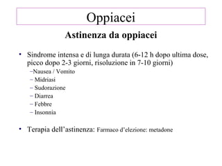 Astinenza da oppiacei
• Sindrome intensa e di lunga durata (6-12 h dopo ultima dose,
picco dopo 2-3 giorni, risoluzione in 7-10 giorni)
–Nausea / Vomito
– Midriasi
– Sudorazione
– Diarrea
– Febbre
– Insonnia
• Terapia dell’astinenza: Farmaco d’elezione: metadone
Oppiacei
 