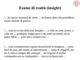 •… ho spesso momenti di ansia … mi hanno detto che potrebbero
essere attacchi di panico …
•… sono la rovina della mia famiglia … a volte ne sono sicuro, a
volte no … guadagno troppo poco e mi sento un marito ed un
padre fallito … però non è sempre così …
•… sono costantemente seguito da poliziotti in borghese … sono
fuori di casa, per strada, al supermercato … tento di sfuggirli, ma
me li ritrovo sempre alle calcagna …mi tengono d’occhio
ventiquattro ore su ventiquattro … non ce la faccio più …
Esame di realtà (insight)
 