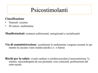 Psicostimolanti
Classificazione
• Naturali: cocaina
• Di sintesi: amfetamine
Manifestazioni: sostanze euforizzanti, energizzanti e socializzanti
Via di somministrazione: usualmente le amfetamine vengono assunte in cpr
mentre la cocaina viene inalata (anche e.v. o fumo)
Rischi per la salute: eventi cardiaci e cerebrovascolari (vasocostrizione ?),
aritmie, miocardiopatia da uso protratto, crisi comiziali, perforazione del
setto nasale
 