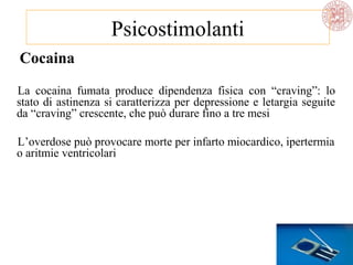 Cocaina
La cocaina fumata produce dipendenza fisica con “craving”: lo
stato di astinenza si caratterizza per depressione e letargia seguite
da “craving” crescente, che può durare fino a tre mesi
L’overdose può provocare morte per infarto miocardico, ipertermia
o aritmie ventricolari
Psicostimolanti
 
