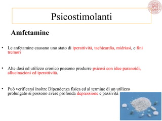 Amfetamine
• Le anfetamine causano uno stato di iperattività, tachicardia, midriasi, e fini
tremori
• Alte dosi ed utilizzo cronico possono produrre psicosi con idee paranoidi,
allucinazioni ed iperattività.
• Può verificarsi inoltre Dipendenza fisica ed al termine di un utilizzo
prolungato si possono avere profonda depressione e passività
Psicostimolanti
 