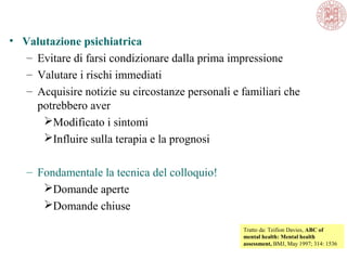 • Valutazione psichiatrica
– Evitare di farsi condizionare dalla prima impressione
– Valutare i rischi immediati
– Acquisire notizie su circostanze personali e familiari che
potrebbero aver
Modificato i sintomi
Influire sulla terapia e la prognosi
– Fondamentale la tecnica del colloquio!
Domande aperte
Domande chiuse
Tratto da: Teifion Davies, ABC of
mental health: Mental health
assessment, BMJ, May 1997; 314: 1536
 