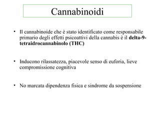 • Il cannabinoide che è stato identificato come responsabile
primario degli effetti psicoattivi della cannabis è il delta-9-
tetraidrocannabinolo (THC)
• Inducono rilassatezza, piacevole senso di euforia, lieve
compromissione cognitiva
• No marcata dipendenza fisica e sindrome da sospensione
Cannabinoidi
 
