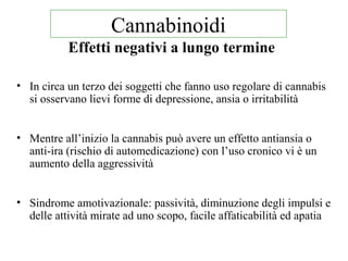 Effetti negativi a lungo termine
• In circa un terzo dei soggetti che fanno uso regolare di cannabis
si osservano lievi forme di depressione, ansia o irritabilità
• Mentre all’inizio la cannabis può avere un effetto antiansia o
anti-ira (rischio di automedicazione) con l’uso cronico vi è un
aumento della aggressività
• Sindrome amotivazionale: passività, diminuzione degli impulsi e
delle attività mirate ad uno scopo, facile affaticabilità ed apatia
Cannabinoidi
 