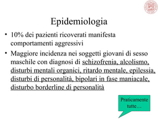 Epidemiologia
• 10% dei pazienti ricoverati manifesta
comportamenti aggressivi
• Maggiore incidenza nei soggetti giovani di sesso
maschile con diagnosi di schizofrenia, alcolismo,
disturbi mentali organici, ritardo mentale, epilessia,
disturbi di personalità, bipolari in fase maniacale,
disturbo borderline di personalità
Praticamente
tutte…
 