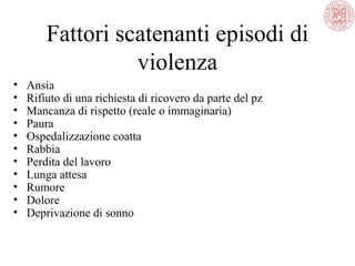 Fattori scatenanti episodi di
violenza
• Ansia
• Rifiuto di una richiesta di ricovero da parte del pz
• Mancanza di rispetto (reale o immaginaria)
• Paura
• Ospedalizzazione coatta
• Rabbia
• Perdita del lavoro
• Lunga attesa
• Rumore
• Dolore
• Deprivazione di sonno
 