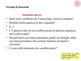 Esempi di domande
Domande aperte
• Quali sono i problemi che l’hanno fatto venire in ospedale?
• Potrebbe dirmi qualcosa di più a riguardo?
• E...?
• C’è qualcos’altro di cui avrebbe piacere di parlarne (qualcosa
che la preoccupa)?
• Mi parli della sua routine quotidiana (della sua famiglia, della
sua storia personale e del contesto familiare nel quale è
cresciuto)
• Ci sono delle domande che vorrebbe pormi?
Tratto da: Teifion Davies, ABC
of mental health: Mental
health assessment, BMJ, May
1997; 314: 1536
 