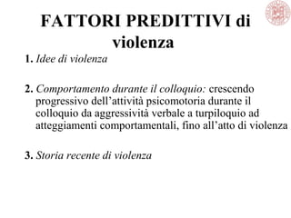 FATTORI PREDITTIVI di
violenza
1. Idee di violenza
2. Comportamento durante il colloquio: crescendo
progressivo dell’attività psicomotoria durante il
colloquio da aggressività verbale a turpiloquio ad
atteggiamenti comportamentali, fino all’atto di violenza
3. Storia recente di violenza
 