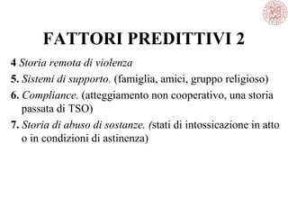 FATTORI PREDITTIVI 2
4 Storia remota di violenza
5. Sistemi di supporto. (famiglia, amici, gruppo religioso)
6. Compliance. (atteggiamento non cooperativo, una storia
passata di TSO)
7. Storia di abuso di sostanze. (stati di intossicazione in atto
o in condizioni di astinenza)
 