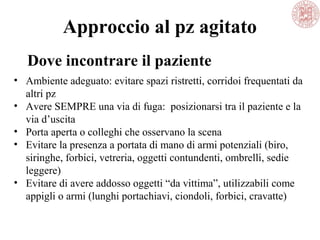 Approccio al pz agitato
• Ambiente adeguato: evitare spazi ristretti, corridoi frequentati da
altri pz
• Avere SEMPRE una via di fuga: posizionarsi tra il paziente e la
via d’uscita
• Porta aperta o colleghi che osservano la scena
• Evitare la presenza a portata di mano di armi potenziali (biro,
siringhe, forbici, vetreria, oggetti contundenti, ombrelli, sedie
leggere)
• Evitare di avere addosso oggetti “da vittima”, utilizzabili come
appigli o armi (lunghi portachiavi, ciondoli, forbici, cravatte)
Dove incontrare il paziente
 