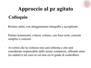 Approccio al pz agitato
 Restare calmi, con atteggiamento tranquillo e accogliente
 Parlare lentamente, a basso volume, con frasi corte, concetti
semplici e concreti
 Avvertire che la violenza non sarà tollerata e che sarà
considerato responsabile delle azioni commesse, offrendo aiuto
(es sedativi) nel caso in cui non sia in grado di controllarsi
Colloquio
 