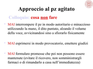 Approccio al pz agitato
 MAI interrompere il pz in modo autoritario e minaccioso
utilizzando la mano, il dito puntato, alzando il volume
della voce, avvicinandosi sino a sfiorarlo fisicamente
 MAI esprimersi in modo provocatorio, emettere giudizi
 MAI formulare promesse che poi non possono essere
mantenute (evitare il ricovero, non somministrargli
farmaci o di rimandarlo a casa nell’immediatezza)
Colloquio: cosa non fare
 