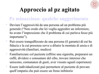 Approccio al pz agitato
 Deviare l’aggressività da una persona ad un problema più
generale (“Non credo che lei voglia aggredire un infermiere,
ho avuto l’impressione che il problema di cui parlava fosse più
importante”).
 Può essere tranquillizzato da una persona (il garante) di cui ha
fiducia e la cui presenza serve a diluire la montata di ansia e di
aggressività (familiari, medico)
 Familiarizzare col paziente (offrire una sigaretta, prepararsi un
caffè, dividere e consumare del cibo, trovare interessi che
uniscono, comunanze di gusti, aver vissuto uguali esperienze)
 Essere individualizzati può permettere al paziente di provare
quell’empatia che può essere un freno inibitorio
Pz minaccioso: qualche suggerimento
 