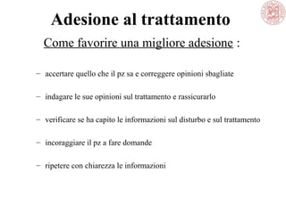 Adesione al trattamento
– accertare quello che il pz sa e correggere opinioni sbagliate
– indagare le sue opinioni sul trattamento e rassicurarlo
– verificare se ha capito le informazioni sul disturbo e sul trattamento
– incoraggiare il pz a fare domande
– ripetere con chiarezza le informazioni
Come favorire una migliore adesione :
 