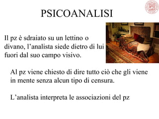 PSICOANALISI
Il pz è sdraiato su un lettino o
divano, l’analista siede dietro di lui
fuori dal suo campo visivo.
Al pz viene chiesto di dire tutto ciò che gli viene
in mente senza alcun tipo di censura.
L’analista interpreta le associazioni del pz
 